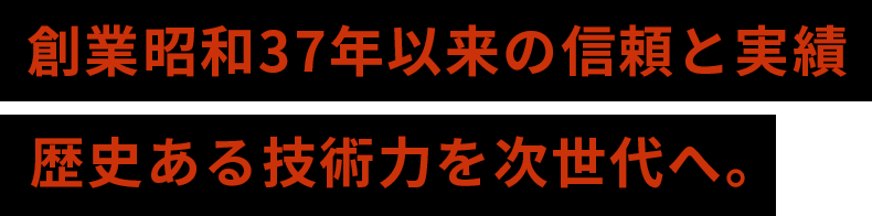 創業昭和37年以来の信頼の実績 歴史ある技術力を次世代へ。